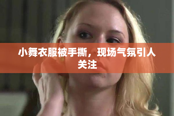 小舞衣服被手撕，现场气氛引人关注