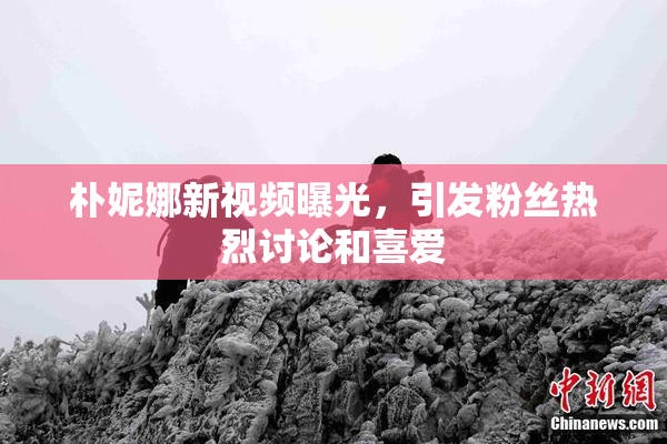 朴妮娜新视频曝光，引发粉丝热烈讨论和喜爱