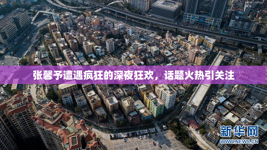 张馨予遭遇疯狂的深夜狂欢，话题火热引关注