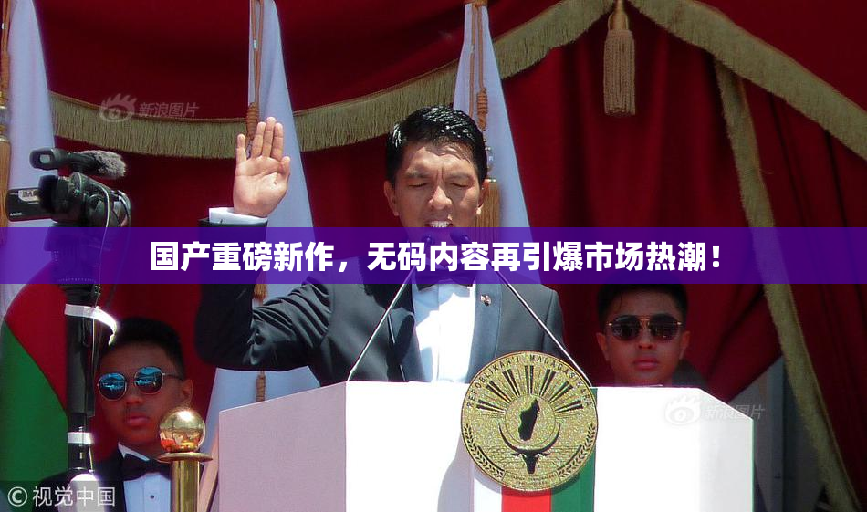国产重磅新作，无码内容再引爆市场热潮！