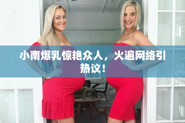 小南爆乳惊艳众人，火遍网络引热议！