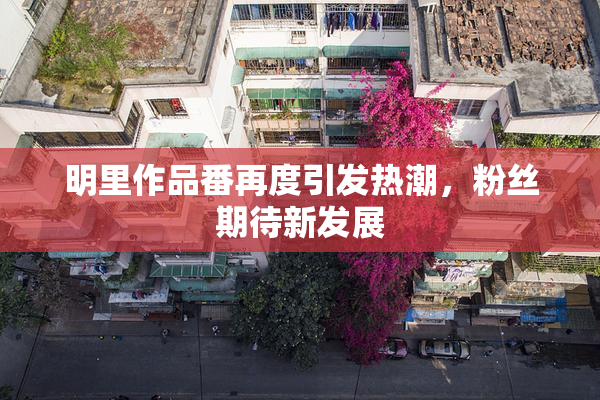 明里作品番再度引发热潮，粉丝期待新发展