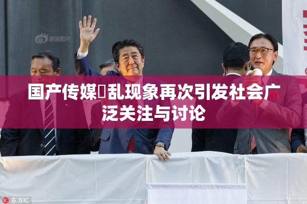 国产传媒婬乱现象再次引发社会广泛关注与讨论