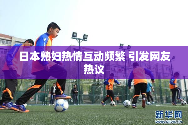 日本熟妇热情互动频繁 引发网友热议