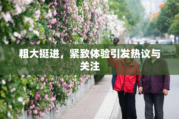 粗大挺进，紧致体验引发热议与关注