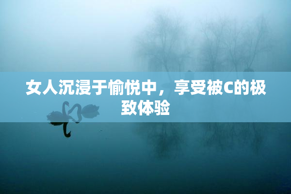 女人沉浸于愉悦中，享受被C的极致体验