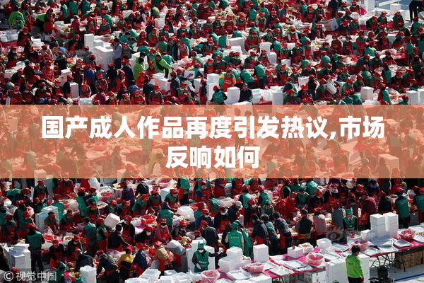 国产成人作品再度引发热议,市场反响如何
