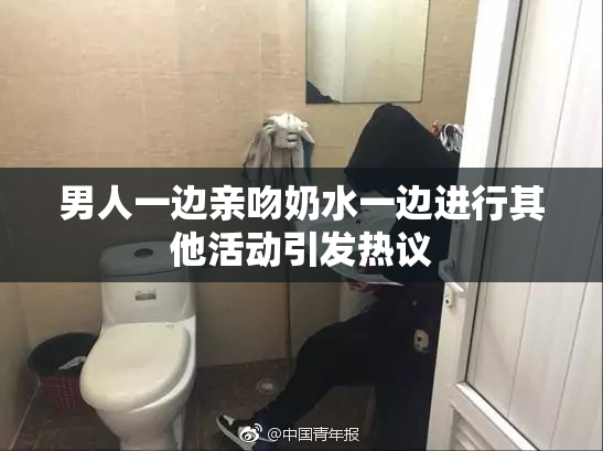 男人一边亲吻奶水一边进行其他活动引发热议
