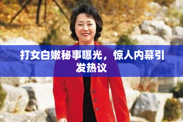 打女白嫩秘事曝光，惊人内幕引发热议