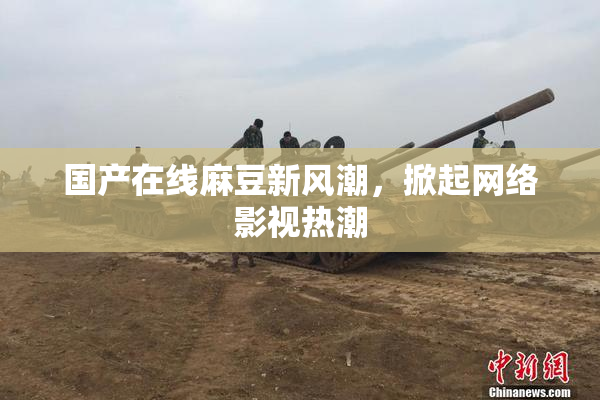 国产在线麻豆新风潮，掀起网络影视热潮