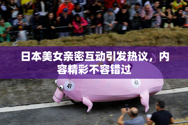 日本美女亲密互动引发热议，内容精彩不容错过