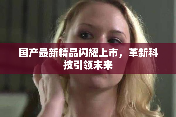 国产最新精品闪耀上市，革新科技引领未来