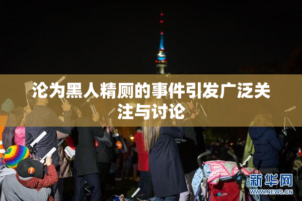 沦为黑人精厕的事件引发广泛关注与讨论