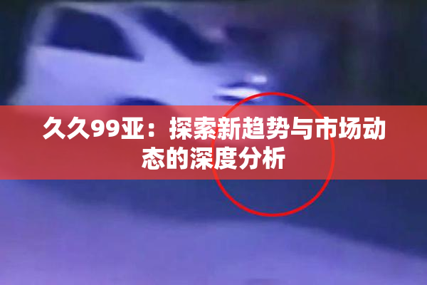 久久99亚：探索新趋势与市场动态的深度分析