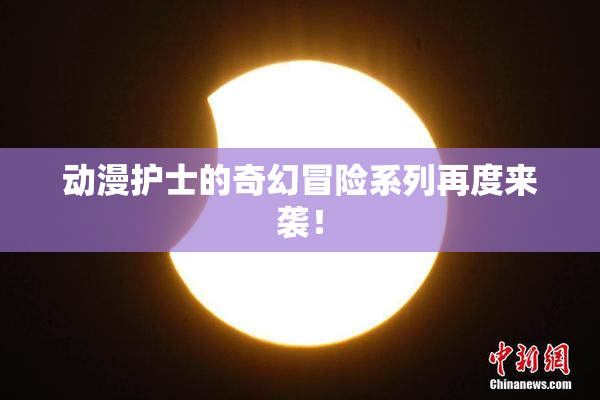 动漫护士的奇幻冒险系列再度来袭！