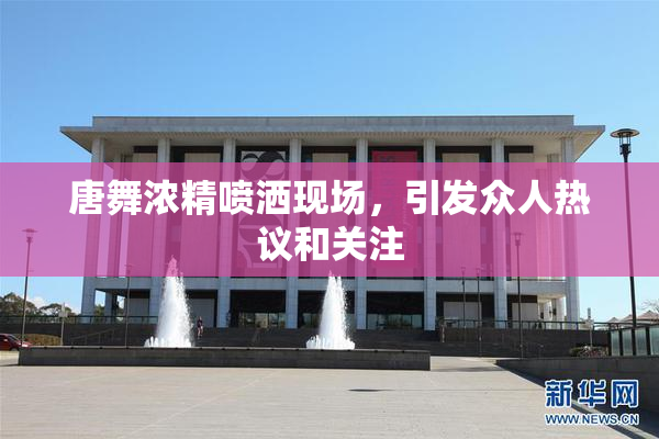 唐舞浓精喷洒现场，引发众人热议和关注