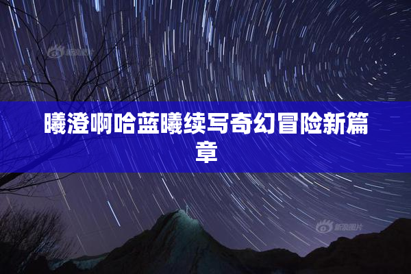 曦澄啊哈蓝曦续写奇幻冒险新篇章