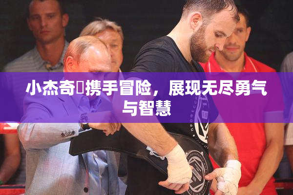 小杰奇犽携手冒险，展现无尽勇气与智慧