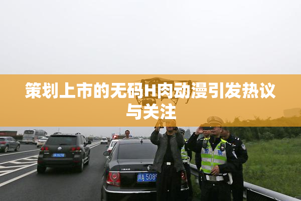 策划上市的无码H肉动漫引发热议与关注