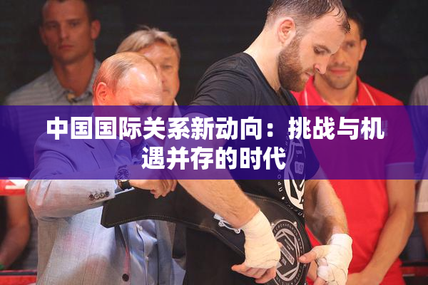中国国际关系新动向：挑战与机遇并存的时代