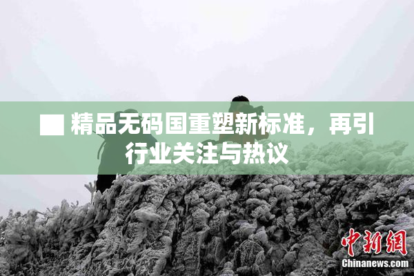 ▇ 精品无码国重塑新标准，再引行业关注与热议