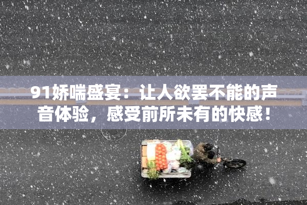 91娇喘盛宴：让人欲罢不能的声音体验，感受前所未有的快感！