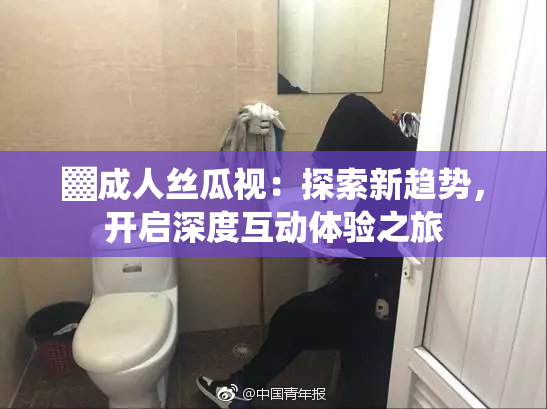 ▓成人丝瓜视：探索新趋势，开启深度互动体验之旅