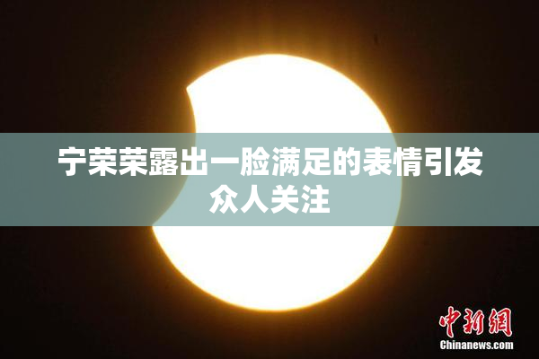 宁荣荣露出一脸满足的表情引发众人关注