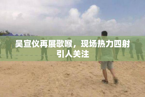 吴宣仪再展歌喉，现场热力四射引人关注