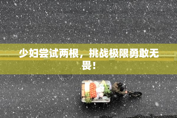 少妇尝试两根，挑战极限勇敢无畏！