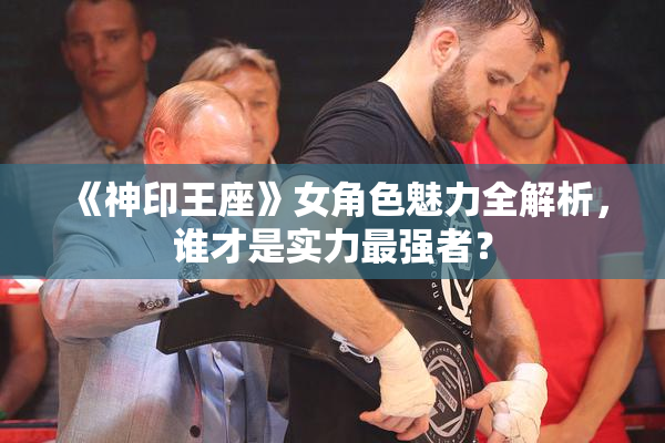 《神印王座》女角色魅力全解析，谁才是实力最强者？