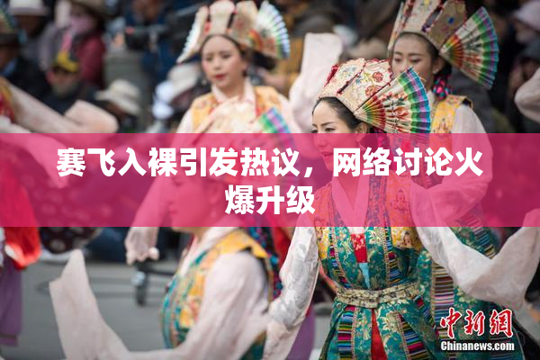 赛飞入裸引发热议，网络讨论火爆升级