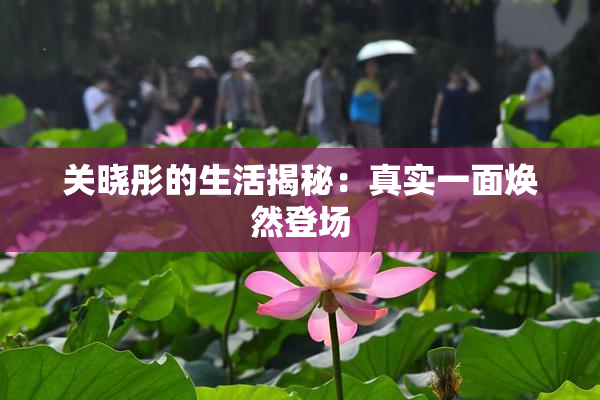 关晓彤的生活揭秘：真实一面焕然登场