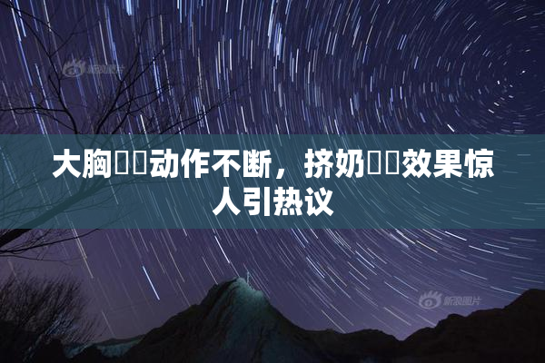 大胸❌‌动作不断，挤奶❌‌效果惊人引热议