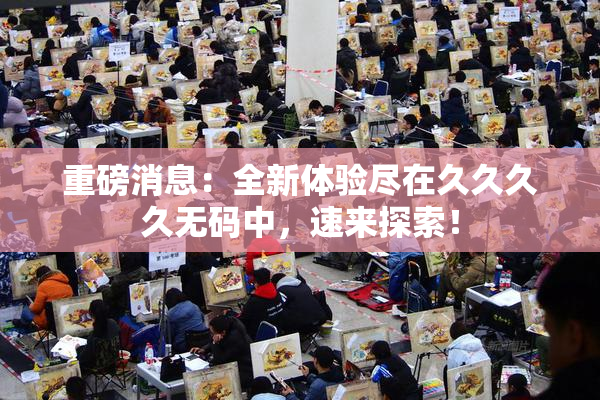 重磅消息：全新体验尽在久久久久无码中，速来探索！