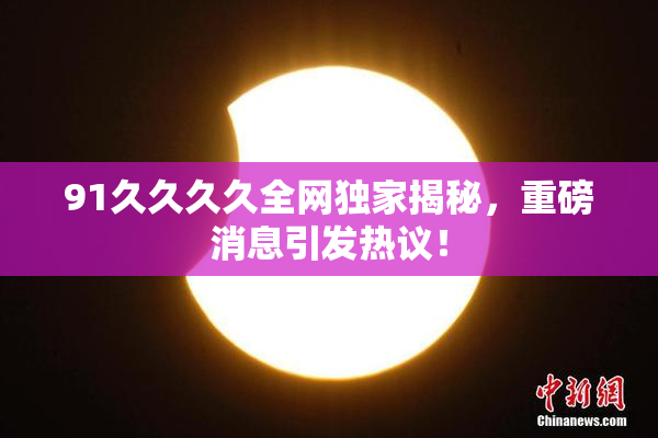 91久久久久全网独家揭秘，重磅消息引发热议！