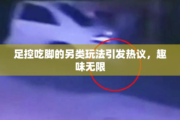 足控吃脚的另类玩法引发热议，趣味无限