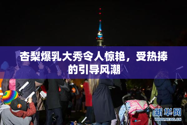 杏梨爆乳大秀令人惊艳，受热捧的引导风潮