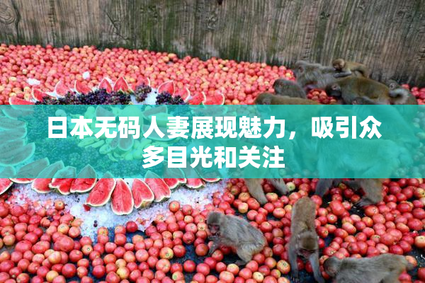 日本无码人妻展现魅力，吸引众多目光和关注