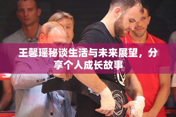 王馨瑶秘谈生活与未来展望，分享个人成长故事