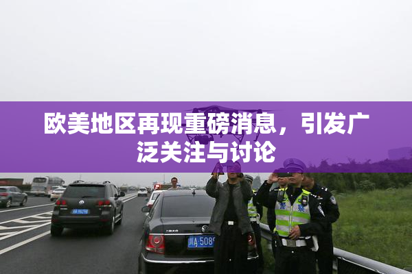 欧美地区再现重磅消息，引发广泛关注与讨论
