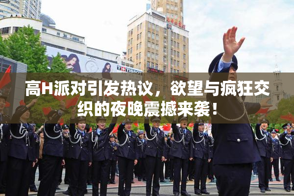 高H派对引发热议，欲望与疯狂交织的夜晚震撼来袭！