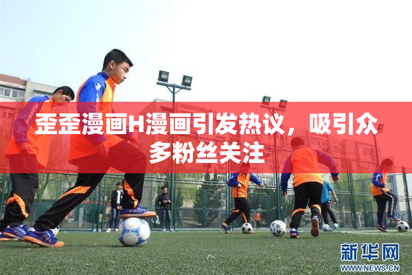 歪歪漫画H漫画引发热议，吸引众多粉丝关注