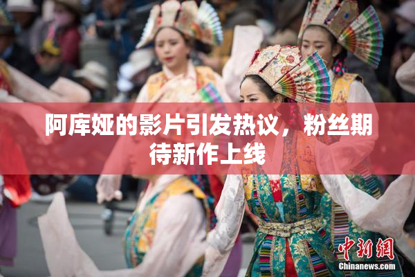 阿库娅的影片引发热议，粉丝期待新作上线