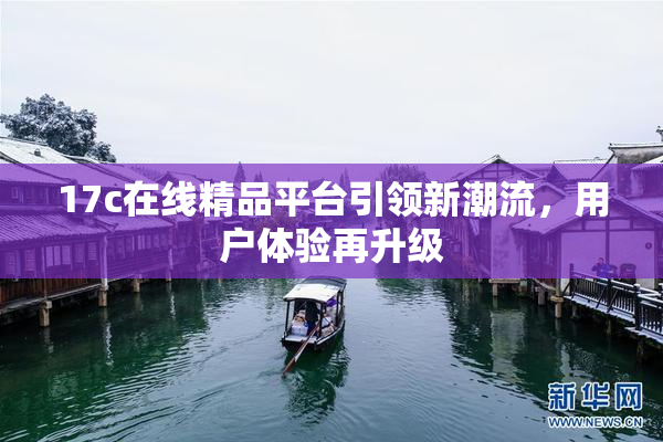 17c在线精品平台引领新潮流，用户体验再升级