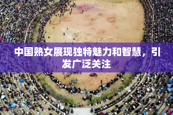 中国熟女展现独特魅力和智慧，引发广泛关注