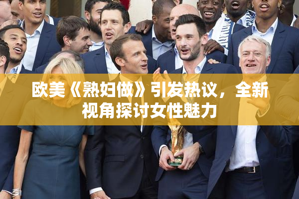 欧美《熟妇做》引发热议，全新视角探讨女性魅力