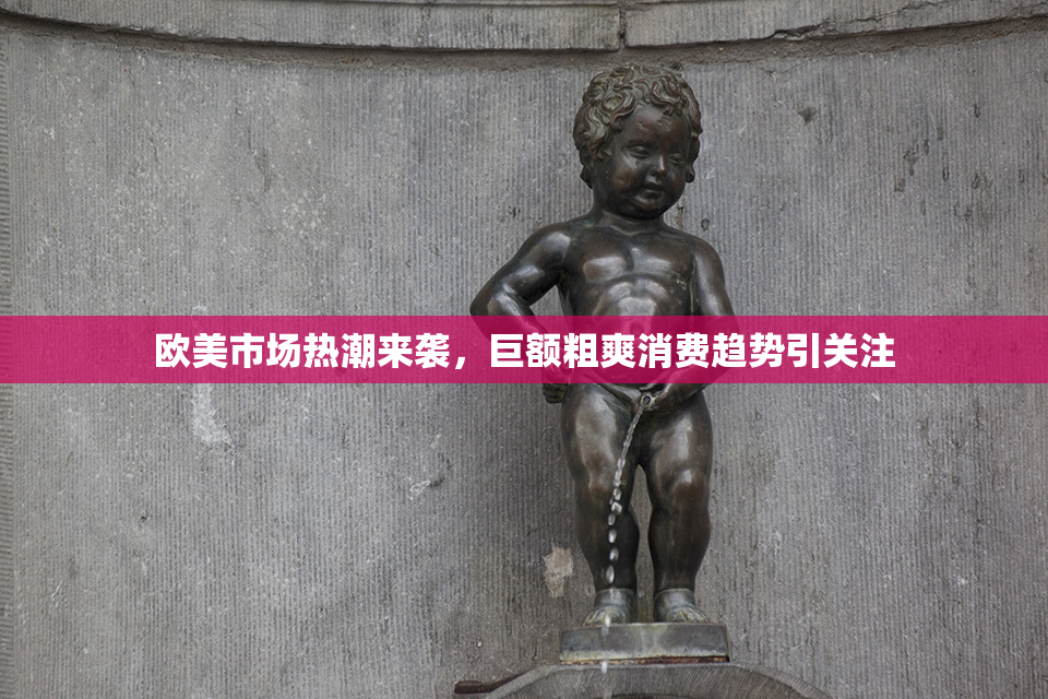 欧美市场热潮来袭，巨额粗爽消费趋势引关注