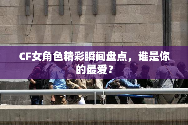 CF女角色精彩瞬间盘点，谁是你的最爱？