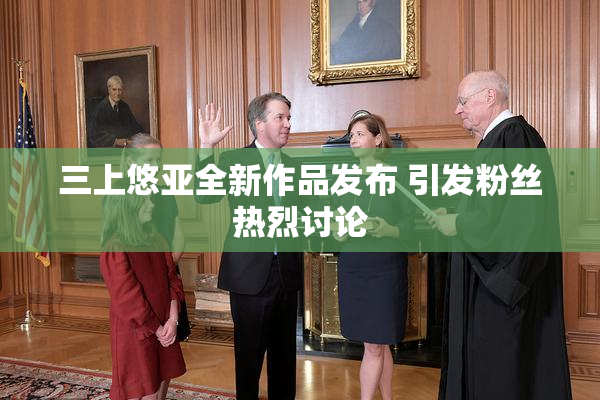 三上悠亚全新作品发布 引发粉丝热烈讨论